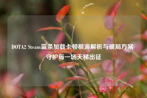 DOTA2 Steam蓝条加载卡顿根源解析与破局方案 守护每一场天梯出征