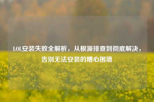 LOL安装失败全解析,从根源排查到彻底解决,告别无法安装的糟心困境