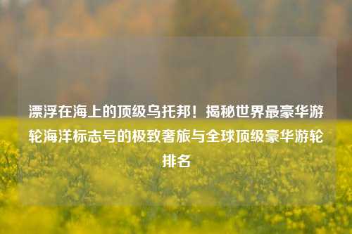 漂浮在海上的顶级乌托邦!揭秘世界最豪华游轮海洋标志号的极致奢旅与全球顶级豪华游轮排名