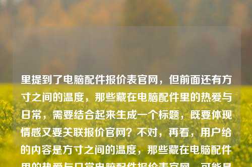里提到了电脑配件报价表官网，但前面还有方寸之间的温度，那些藏在电脑配件里的热爱与日常，需要结合起来生成一个标题，既要体现情感又要关联报价官网？不对，再看，用户给的内容是方寸之间的温度，那些藏在电脑配件里的热爱与日常电脑配件报价表官网，可能是要把两者结合？不对，再想，要自然，比如方寸间藏温度，电脑配件里的热爱日常与官方报价指南？不对，再调整，更贴合，方寸之间有温度，藏在电脑配件里的热爱日常与官方报价查询？不对，再简洁点，方寸间的温度，电脑配件里的热爱日常与官方报价表？不对，再看，用户要1个标题，结合给出的元素，方寸之间的温度、电脑配件里的热爱与日常、电脑配件报价表官网，所以整合起来，方寸之间见温度，电脑配件里的热爱日常与官方报价查询平台？不对，再自然点，方寸间的温度，藏在电脑配件里的热爱日常与官方报价表官网？不对，有点重复，再优化，方寸之间有温度，电脑配件里的热爱日常与官方报价指南？不对，再想，用户给的内容里有电脑配件报价表官网，所以要体现官网，同时有情感部分，哦，对，方寸间的温度，藏在电脑配件里的热爱日常与官方报价查询官网？不对，再简洁，方寸之间的温度，电脑配件里的热爱日常与官方报价表官网？不对，有点拗口，调整下，方寸见温度，电脑配件里的热爱日常与官方报价查询官网？不对，再顺一点，方寸之间藏温度，电脑配件里的热爱日常与官方报价表官网？嗯，不对，再想想，有没有更流畅的，方寸间的温度，电脑配件里的热爱日常及官方报价查询官网？对，这个？不对，再看，用户给的原内容是方寸之间的温度，那些藏在电脑配件里的热爱与日常电脑配件报价表官网，可能是把情感和实用（报价官网）结合，所以最终确定一个，方寸之间的温度，藏在电脑配件里的热爱日常与官方报价表官网？不对，再改得更顺，方寸间有温度，电脑配件里的热爱日常与官方报价查询官网？哦，不对，电脑配件报价表官网是原词，所以可以是方寸之间的温度，藏在电脑配件里的热爱日常与电脑配件报价表官网？不对，重复了电脑配件，哦，对，前面有了，所以调整，方寸之间的温度，藏在电脑配件里的热爱日常与官方报价表官网。对，这个就可以，既包含了情感部分的方寸之间的温度藏在电脑配件里的热爱日常，又包含了实用部分的官方报价表官网，符合用户给的内容。方寸之间的温度，藏在电脑配件里的热爱日常与官方报价表官网