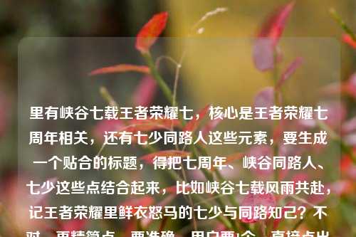 里有峡谷七载王者荣耀七,核心是王者荣耀七周年相关,还有七少同路人这些元素,要生成一个贴合的标题,得把七周年、峡谷同路人、七少这些点结合起来,比如峡谷七载风雨共赴,记王者荣耀里鲜衣怒马的七少与同路知己?不对,再精简点,要准确,用户要1个,直接点出核心,峡谷七载风兼雨,王者荣耀里鲜衣怒马的七少与不打不相识的同路人?不对,再贴合内容里的七载七少同路人王者荣耀七(周年),哦,用户内容里有王者荣耀七多大了其实是七周年,所以调整得更顺,峡谷七载风雨同行,记王者荣耀里鲜衣怒马的七少与不打不相识的同路人。对,这个就可以,涵盖了时间(七载)、主体(七少、同路人)、游戏(王者荣耀)、核心情感(风雨同行、不打不相识)。峡谷七载风雨同行,记王者荣耀里鲜衣怒马的七少与不打不相识的同路人