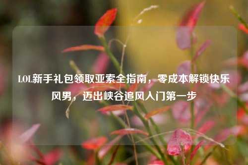 LOL新手礼包领取亚索全指南,零成本解锁快乐风男,迈出峡谷追风入门第一步