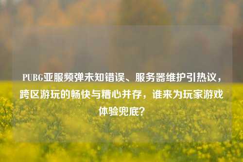 PUBG亚服频弹未知错误、服务器维护引热议,跨区游玩的畅快与糟心并存,谁来为玩家游戏体验兜底?