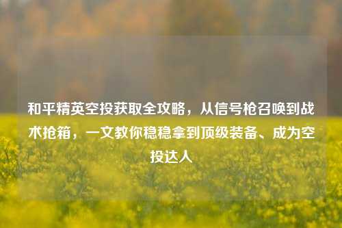 和平精英空投获取全攻略,从信号枪召唤到战术抢箱,一文教你稳稳拿到顶级装备、成为空投达人