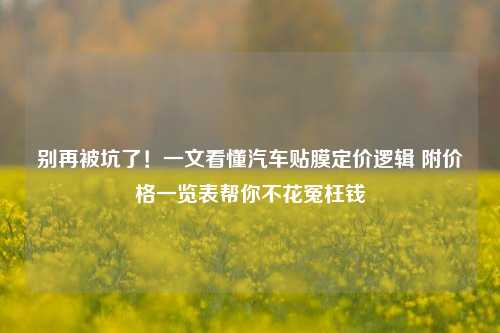 别再被坑了!一文看懂汽车贴膜定价逻辑 附价格一览表帮你不花冤枉钱