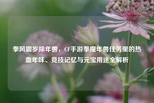 拳风震岁除年兽,CF手游拳魔年兽任务里的热血年味、竞技记忆与元宝用途全解析