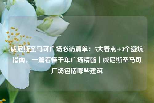 威尼斯圣马可广场必访清单:5大看点+3个避坑指南,一篇看懂千年广场精髓|威尼斯圣马可广场包括哪些建筑