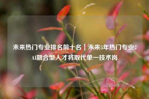 未来热门专业排名前十名｜未来5年热门专业：AI融合型人才将取代单一技术岗