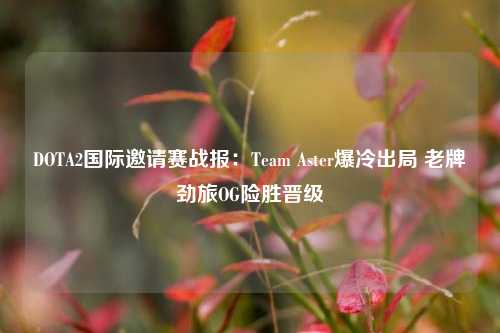 DOTA2国际邀请赛战报:Team Aster爆冷出局 老牌劲旅OG险胜晋级