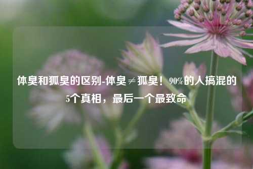 体臭和狐臭的区别-体臭≠狐臭！90%的人搞混的5个真相，最后一个最致命