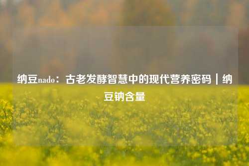 纳豆nado:古老发酵智慧中的现代营养密码|纳豆钠含量