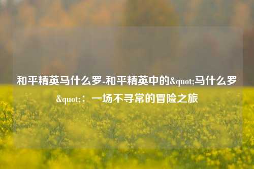和平精英马什么罗-和平精英中的"马什么罗":一场不寻常的冒险之旅