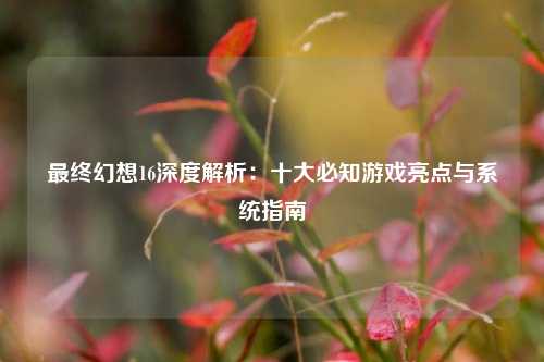 最终幻想16深度解析:十大必知游戏亮点与系统指南