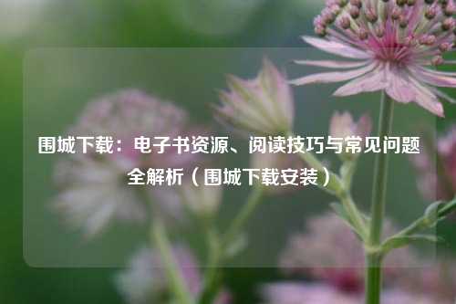 围城下载:电子书资源、阅读技巧与常见问题全解析(围城下载安装)
